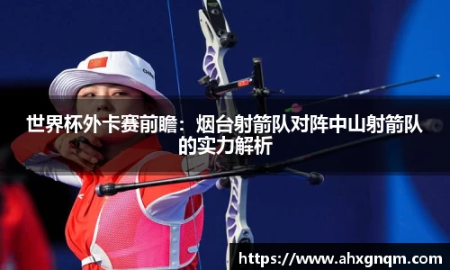 世界杯外卡赛前瞻：烟台射箭队对阵中山射箭队的实力解析